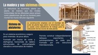 La madera y sus sistemas constructivos
Es un sistema económico y seguro
para viviendas de poca altura.
Formado por muros de corte y
diafragmas horizontale de tablero
estructurales de contrachapado
clavados a entramados de madera.
Sistema de
plataforma
Permite construir independientemen
tabiques soportantes y
autosoportantes en cada piso.
Formado por una estructura
interrelacionada.
La estructura es levantada planta por
planta, de manera que los niveles
horizontales de los diferentes pisos actúan
como plataformas (de ahí su nombre) para
montar los muros del piso siguiente
La construcción empieza con el montaje del
suelo de planta baja sobre la cimentación, que
es usado como plataforma de trabajo para la
colocación de los muros de esta planta
 