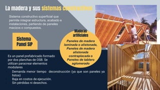 La madera y sus sistemas constructivos
Es un panel prefabricado formado
por dos planchas de OSB. Se
utilizan paracrear elementos
modulares
Sistema
Panel SIP
Sistema constructivo superficial que
permite integrar estructura, acabado e
instalaciones, partiendo de paneles
macizos o compuestos.
• Demanda menor tiempo deconstrucción (ya que son paneles ya
listos)
• Baja en costos de ejecución.
• Sin pérdidas ni desechos.
Paneles de madera
laminada o alistonada,
Paneles de madera
alistonada
contraplacada o
Paneles de tablero
aglomerado
Maderas
artificiales
 