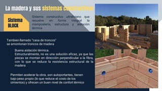 La madera y sus sistemas constructivos
Tambien llamado "casa de troncos"
se amontonan troncos de madera
Sistema
BLOCK
• Buena aislación térmica.
• Estructuralmente, no es una solución eficaz, ya que las
piezas se montan en dirección perpendicular a la fibra,
con lo que se reduce la resistencia estructural de la
madera
Permiten acelerar la obra, son autoportantes, tienen
bajo peso propio (lo que reduce el costo de los
cimientos) y ofrecen un buen nivel de confort térmico
Sistema constructivo ultraliviano que
resuelve en forma integral la
mampostería, estructura y aislación
térmica
 