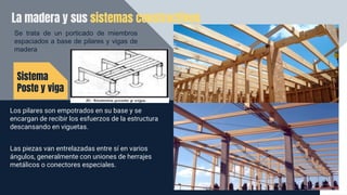La madera y sus sistemas constructivos
Sistema
Poste y viga
Se trata de un porticado de miembros
espaciados a base de pilares y vigas de
madera
Los pilares son empotrados en su base y se
encargan de recibir los esfuerzos de la estructura
descansando en viguetas.
Las piezas van entrelazadas entre sí en varios
ángulos, generalmente con uniones de herrajes
metálicos o conectores especiales.
 