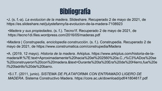 Bibliografía
•J. (s. f.-a). La evolucion de la madera. Slideshare. Recuperado 2 de mayo de 2021, de
https://es.slideshare.net/julystefanny/la-evolucion-de-la-madera-7108923
•Madera | Construpedia, enciclopedia construcción. (s. f.). Construpedia. Recuperado 2 de
mayo de 2021, de https://www.construmatica.com/construpedia/Madera
•Madera y sus propiedades. (s. f.). Tecno1f. Recuperado 2 de mayo de 2021, de
https://tecno1di.files.wordpress.com/2016/05/maderas.pdf
•A. (2019, 12 mayo). Historia de la madera. Arkiplus. https://www.arkiplus.com/historia-de-la-
madera/#:%7E:text=Aproximadamente%20hacia%20el%202560%20a.C.,r%C3%ADos%20se
%20construyeron%20con%20madera.&text=Durante%20la%20Era%20de%20Hierro,fue%20e
l%20ladrillo%20de%20barro.
•S.I.T. (2011, junio). SISTEMA DE PLATAFORMA CON ENTRAMADO LIGERO DE
MADERA. Sistema Constructivo Madera. https://core.ac.uk/download/pdf/41804617.pdf
 