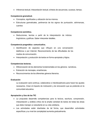 •

Inferencia textual, interpretación textual, síntesis de secuencias, sucesos, tiempo.

Competencia gramatical.
•

Conceptos, significados y utilización de los mismos.

•

Estructuras gramaticales, pertinencia de los signos de puntuación, adivinanzas,
cuentos

Competencia semiótica.
•

Deducciones, teorías a partir de la interpretación de indicios
lingüísticos y gráficas. Saber interpretar detalles.

Competencia pragmática comunicativa.
•

Identificación de aspectos que influyen en una conversación
telefónica o por Internet. Reconocimiento de las dificultades de los
medios de comunicación.

•

Interpretación y producción de textos en forma apropiada y lógica.

Competencias lectoras.
•

Diferenciación de los elementos fundamentales en los géneros narrativos.

•

Extracción de mensajes, enseñanzas.

•

Reconocimientos de los diferentes géneros literarios.

Evaluación
La evaluación será continua, colaborativa e interdisciplinaria para hacer los ajustes
necesarios. Crear el impacto de motivación y de renovación que se pretende en la
comunidad educativa.

Apropiación y Uso de las TIC
•

La propuesta desarrolla competencias para la lectura, escritura, comprensión,
interpretación y análisis crítico de la amplia variedad de textos de todas las áreas
que debe manejar un estudiante en su vida cotidiana.

•

Las actividades están diseñadas de tal forma, que desarrollan actividades
específicas y su nivel de complejidad aumenta gradualmente.

 