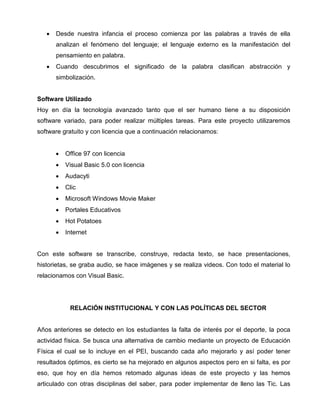 •

Desde nuestra infancia el proceso comienza por las palabras a través de ella
analizan el fenómeno del lenguaje; el lenguaje externo es la manifestación del
pensamiento en palabra.

•

Cuando descubrimos el significado de la palabra clasifican abstracción y
simbolización.

Software Utilizado
Hoy en día la tecnología avanzado tanto que el ser humano tiene a su disposición
software variado, para poder realizar múltiples tareas. Para este proyecto utilizaremos
software gratuito y con licencia que a continuación relacionamos:

•

Office 97 con licencia

•

Visual Basic 5.0 con licencia

•

Audacyti

•

Clic

•

Microsoft Windows Movie Maker

•

Portales Educativos

•

Hot Potatoes

•

Internet

Con este software se transcribe, construye, redacta texto, se hace presentaciones,
historietas, se graba audio, se hace imágenes y se realiza videos. Con todo el material lo
relacionamos con Visual Basic.

RELACIÓN INSTITUCIONAL Y CON LAS POLÍTICAS DEL SECTOR

Años anteriores se detecto en los estudiantes la falta de interés por el deporte, la poca
actividad física. Se busca una alternativa de cambio mediante un proyecto de Educación
Física el cual se lo incluye en el PEI, buscando cada año mejorarlo y así poder tener
resultados óptimos, es cierto se ha mejorado en algunos aspectos pero en si falta, es por
eso, que hoy en día hemos retomado algunas ideas de este proyecto y las hemos
articulado con otras disciplinas del saber, para poder implementar de lleno las Tic. Las

 