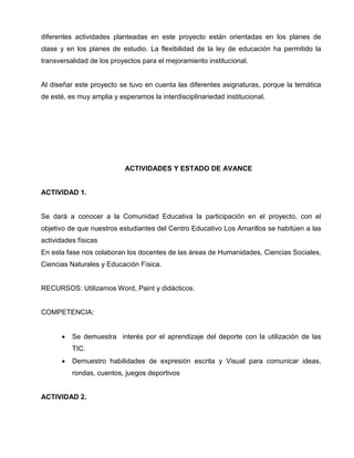 diferentes actividades planteadas en este proyecto están orientadas en los planes de
clase y en los planes de estudio. La flexibilidad de la ley de educación ha permitido la
transversalidad de los proyectos para el mejoramiento institucional.

Al diseñar este proyecto se tuvo en cuenta las diferentes asignaturas, porque la temática
de esté, es muy amplia y esperamos la interdisciplinariedad institucional.

ACTIVIDADES Y ESTADO DE AVANCE

ACTIVIDAD 1.

Se dará a conocer a la Comunidad Educativa la participación en el proyecto, con el
objetivo de que nuestros estudiantes del Centro Educativo Los Amarillos se habitúen a las
actividades físicas
En esta fase nos colaboran los docentes de las áreas de Humanidades, Ciencias Sociales,
Ciencias Naturales y Educación Física.

RECURSOS: Utilizamos Word, Paint y didácticos.

COMPETENCIA:

•

Se demuestra interés por el aprendizaje del deporte con la utilización de las
TIC.

•

Demuestro habilidades de expresión escrita y Visual para comunicar ideas,
rondas, cuentos, juegos deportivos

ACTIVIDAD 2.

 