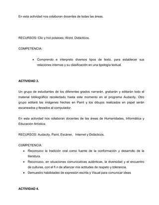 En esta actividad nos colaboran docentes de todas las áreas.

RECURSOS: Clic y hot potatoes; Word, Didácticos.

COMPETENCIA:

•

Comprendo e interpreto diversos tipos de texto, para establecer sus
relaciones internas y su clasificación en una tipología textual.

ACTIVIDAD 3.

Un grupo de estudiantes de los diferentes grados narrarán, grabarán y editarán todo el
material bibliográfico recolectado hasta este momento en el programa Audacity. Otro
grupo editará las imágenes hechas en Paint y los dibujos realizados en papel serán
escaneados y llevados al computador.

En esta actividad nos colaboran docentes de las áreas de Humanidades, Informática y
Educación Artística.

RECURSOS: Audacity, Paint, Escáner, Internet y Didácticos.

COMPETENCIA:
•

Reconozco la tradición oral como fuente de la conformación y desarrollo de la
literatura.

•

Reconozco, en situaciones comunicativas auténticas, la diversidad y el encuentro
de culturas, con el fi n de afianzar mis actitudes de respeto y tolerancia.

•

Demuestro habilidades de expresión escrita y Visual para comunicar ideas

ACTIVIDAD 4.

 
