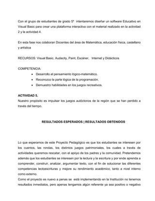 Con el grupo de estudiantes de grado 5º intentaremos diseñar un software Educativo en
Visual Basic para crear una plataforma interactiva con el material realizado en la actividad
2 y la actividad 4.

En esta fase nos colaboran Docentes del área de Matemática, educación física, castellano
y artística

RECURSOS: Visual Basic. Audacity, Paint, Escáner, Internet y Didácticos

COMPETENCIA:
•

Desarrollo el pensamiento lógico-matemático.

•

Reconozco la parte lógica de la programación.

•

Demuestro habilidades en los juegos recreativos.

ACTIVIDAD 5.
Nuestro propósito es impulsar los juegos autóctonos de la región que se han perdido a
través del tiempo.

RESULTADOS ESPERADOS | RESULTADOS OBTENIDOS

Lo que esperamos de este Proyecto Pedagógico es que los estudiantes se interesen por
los cuentos, las rondas, los distintos juegos patrimoniales, los cuales a través de
actividades queremos rescatar, con el apoyo de los padres y la comunidad. Pretendemos
además que los estudiantes se interesen por la lectura y la escritura y por ende aprenda a
comprender, construir, analizar, argumentar texto, con el fin de solucionar las diferentes
competencias lectoescrituras y mejore su rendimiento académico, tanto a nivel interno
como externo.
Como el proyecto es nuevo a penas se está implementando en la Institución no tenemos
resultados inmediatos, pero apenas tengamos algún referente ya sea positivo o negativo

 