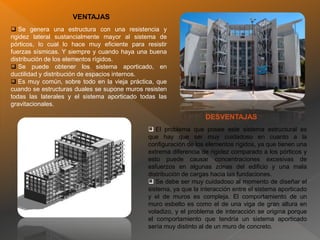VENTAJAS
 Se genera una estructura con una resistencia y
rigidez lateral sustancialmente mayor al sistema de
pórticos, lo cual lo hace muy eficiente para resistir
fuerzas sísmicas. Y siempre y cuando haya una buena
distribución de los elementos rígidos.
 Se puede obtener los sistema aporticado, en
ductilidad y distribución de espacios internos.
 Es muy común, sobre todo en la vieja práctica, que
cuando se estructuras duales se supone muros resisten
todas las laterales y el sistema aporticado todas las
gravitacionales.
 El problema que posee este sistema estructural es
que hay que ser muy cuidadoso en cuanto a la
configuración de los elementos rígidos, ya que tienen una
extrema diferencia de rigidez comparado a los pórticos y
esto puede causar concentraciones excesivas de
esfuerzos en algunas zonas del edificio y una mala
distribución de cargas hacia las fundaciones.
 Se debe ser muy cuidadoso al momento de diseñar el
sistema, ya que la interacción entre el sistema aporticado
y el de muros es compleja. El comportamiento de un
muro esbelto es como el de una viga de gran altura en
voladizo, y el problema de interacción se origina porque
el comportamiento que tendría un sistema aporticado
sería muy distinto al de un muro de concreto.
DESVENTAJAS
 