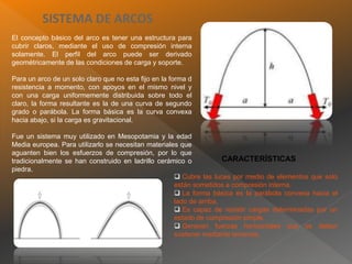 SISTEMA DE ARCOS
El concepto básico del arco es tener una estructura para
cubrir claros, mediante el uso de compresión interna
solamente. El perfil del arco puede ser derivado
geométricamente de las condiciones de carga y soporte.
Para un arco de un solo claro que no esta fijo en la forma d
resistencia a momento, con apoyos en el mismo nivel y
con una carga uniformemente distribuida sobre todo el
claro, la forma resultante es la de una curva de segundo
grado o parábola. La forma básica es la curva convexa
hacia abajo, si la carga es gravitacional.
Fue un sistema muy utilizado en Mesopotamia y la edad
Media europea. Para utilizarlo se necesitan materiales que
aguanten bien los esfuerzos de compresión, por lo que
tradicionalmente se han construido en ladrillo cerámico o
piedra.
 Cubre las luces por medio de elementos que solo
están sometidos a compresión interna.
 La forma básica es la parábola convexa hacia el
lado de arriba.
 Es capaz de resistir cargas determinadas por un
estado de compresión simple.
 Generan fuerzas horizontales que se deben
sostener mediante tensores.
CARACTERÍSTICAS
 