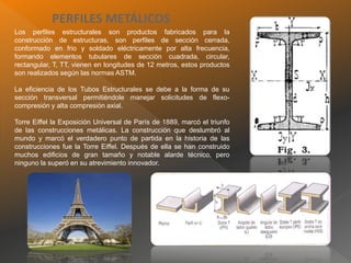 PERFILES METÁLICOS
Los perfiles estructurales son productos fabricados para la
construcción de estructuras, son perfiles de sección cerrada,
conformado en frio y soldado eléctricamente por alta frecuencia,
formando elementos tubulares de sección cuadrada, circular,
rectangular, T, TT, vienen en longitudes de 12 metros, estos productos
son realizados según las normas ASTM.
La eficiencia de los Tubos Estructurales se debe a la forma de su
sección transversal permitiéndole manejar solicitudes de flexo-
compresión y alta compresión axial.
Torre Eiffel la Exposición Universal de París de 1889, marcó el triunfo
de las construcciones metálicas. La construcción que deslumbró al
mundo y marcó el verdadero punto de partida en la historia de las
construcciones fue la Torre Eiffel. Después de ella se han construido
muchos edificios de gran tamaño y notable alarde técnico, pero
ninguno la superó en su atrevimiento innovador.
 