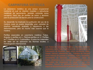 CARPINTERIA METÁLICA
La carpintería metálica es una campo ocupacional
mediante el cual se diseñan muebles y estructuras
metálicas de cerramiento, también conocida como
cerrajería, hace uso de perfiles de acero y aluminio
para la producción de bienes para la construcción.
Su desarrollo ha implicado la sustitución del uso de la
madera, pues se puede desarrollar gran variedad de
diseños, excelente acabado y resistencia a las
deformaciones, pero es mucho mas costosa que la
madera.
Perfiles especiales en carpintería metálica: Tubos.
Ángulos o perfiles en L. Pletinas-perfiles en U. Perfiles
en T. Perfiles en H. Cuadradillos. A todos los materiales
les debe ser de aplicación las Normas locales, u
homologación internacional.
Los Tubos de Carpintería Metálica y Muebles (también
conocidos como Tubo Pulido), son de uso general en la
Fabricación de Muebles, tales como escritorios, sillas,
mesas, bancos, estanterías, etc., Trabajos de Herrería
como marcos de puertas y ventanas, rejas y barandas,
cerramiento de balcones, contenedores, cajas de
volteo, refuerzos y como Correas, en aquellos casos en
los cuales las exigencias de carga no son muy
elevadas. Vienen en diferentes formas y espesores
según el requerimiento de la persona que lo diseño.
 