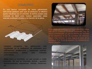 LOSACERO
Es una lamina corrugada de acero galvanizado
estructural perfilada para que se produzca un efectivo
ajuste mecánico con el concreto, la lamina posee unas
muescas es decir unos huecos especiales estas
además sustituyen el acero a la tracción de la placa.
El galvanizado de la lamina le garantiza una larga
vida útil en cualquier condición ambiental. Hay un
ahorro considerable ya que se elimina en muchos
de los proyectos el uso de puntales. Se obtienen
placas mas livianas, lo que aligera el peso de la
estructura, 8 a 10 cm de espesor. Su instalación es
rápida y limpia.
Losacero encuentra sus aplicaciones más
importantes en la realización de entrepisos para
edificaciones, ampliaciones y mezaninas, puentes,
estacionamientos, techos para viviendas
unifamiliares.
Actúa como un encofrado, así que cumple un doble
propósito. Se usa en viviendas, techos , puentes,
estacionamientos, mezzaninas, oficinas, comercios,
etc.
 