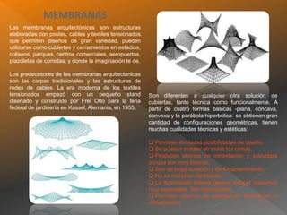 MEMBRANAS
Las membranas arquitectónicas son estructuras
elaboradas con postes, cables y textiles tensionados
que permiten diseños de gran variedad, pueden
utilizarse como cubiertas y cerramientos en estadios,
coliseos, parques, centros comerciales, aeropuertos,
plazoletas de comidas, y donde la imaginación te de.
Los predecesores de las membranas arquitectónicas
son las carpas tradicionales y las estructuras de
redes de cables. La era moderna de los textiles
tensionados empezó con un pequeño stand
diseñado y construido por Frei Otto para la feria
federal de jardinería en Kassel, Alemania, en 1955.
Son diferentes a cualquier otra solución de
cubiertas, tanto técnica como funcionalmente. A
partir de cuatro formas básicas -plana, cóncava,
convexa y la parábola hiperbólica- se obtienen gran
cantidad de configuraciones geométricas, tienen
muchas cualidades técnicas y estéticas:
 Permiten ilimitadas posibilidades de diseño.
 Se pueden instalar en todos los climas.
 Producen ahorros en cimentación y estructura
porque son muy livianas.
 Son de larga duración y fácil mantenimiento.
 No se manchan fácilmente.
 La iluminación interna genera reflejos nocturnos
muy especiales. Son translúcidas.
 Permiten ahorros de energía en iluminación y
climatización.
 