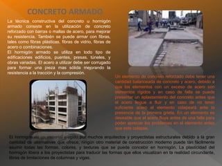 CONCRETO ARMADO
La técnica constructiva del concreto u hormigón
armado consiste en la utilización de concreto
reforzado con barras o mallas de acero, para mejorar
su resistencia. También se puede armar con fibras,
tales como fibras plásticas, fibras de vidrio, fibras de
acero o combinaciones.
El hormigón armado se utiliza en todo tipo de
edificaciones edificios, puentes, presas, túneles, y
obras variadas. El acero a utilizar debe ser corrugado
para formar una pieza mas sólida mejorando la
resistencia a la tracción y la compresión.
Un elemento de concreto reforzado debe tener una
cantidad balanceada de concreto y acero, debido a
que los elementos con un exceso de acero son
elementos rígidos y en caso de falla se puede
presentar un aplastamiento del concreto antes que
el acero llegue a fluir y en caso de no tener
suficiente acero el elemento colapsará ante la
presencia de la primera grieta. En un elemento es
deseable que el acero fluya antes de una falla para
poder apreciar los problemas en el elemento antes
que este colapse.
El hormigón es un material elegido por muchos arquitectos y proyectistas estructurales debido a la gran
cantidad de alternativas que ofrece, ningún otro material de construcción moderno puede tan fácilmente
asumir todas las formas, colores, y texturas que se puede concebir en hormigón. La plasticidad del
hormigón libera a los proyectistas para traducir las formas que ellos visualizan en la realidad circundante,
libres de limitaciones de columnas y vigas.
 