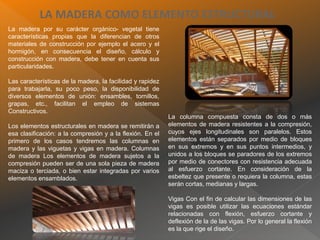 LA MADERA COMO ELEMENTO ESTRUCTURAL
La madera por su carácter orgánico- vegetal tiene
características propias que la diferencian de otros
materiales de construcción por ejemplo el acero y el
hormigón, en consecuencia el diseño, cálculo y
construcción con madera, debe tener en cuenta sus
particularidades.
Las características de la madera, la facilidad y rapidez
para trabajarla, su poco peso, la disponibilidad de
diversos elementos de unión: ensambles, tornillos,
grapas, etc., facilitan el empleo de sistemas
Constructivos.
Los elementos estructurales en madera se remitirán a
esa clasificación: a la compresión y a la flexión. En el
primero de los casos tendremos las columnas en
madera y las viguetas y vigas en madera. Columnas
de madera Los elementos de madera sujetos a la
compresión pueden ser de una sola pieza de madera
maciza o terciada, o bien estar integradas por varios
elementos ensamblados.
La columna compuesta consta de dos o más
elementos de madera resistentes a la compresión,
cuyos ejes longitudinales son paralelos. Estos
elementos están separados por medio de bloques
en sus extremos y en sus puntos intermedios, y
unidos a los bloques se paradores de los extremos
por medio de conectores con resistencia adecuada
al esfuerzo cortante. En consideración de la
esbeltez que presente o requiera la columna, estas
serán cortas, medianas y largas.
Vigas Con el fin de calcular las dimensiones de las
vigas es posible utilizar las ecuaciones estándar
relacionadas con flexión, esfuerzo cortante y
deflexión de la de las vigas. Por lo general la flexión
es la que rige el diseño.
 