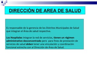 DIRECCIÓN DE AREA DE SALUD
Es responsable de la gerencia de los Distritos Municipales de Salud
que integran el Área de salud respectiva.
Los Hospitales integran la red de servicios, tienen un régimen
administrativo desconcentrado pero para fines de prestación de
servicios de salud deben tener una vinculación y coordinación
funcional estrecha con al Dirección de Área de Salud.
 