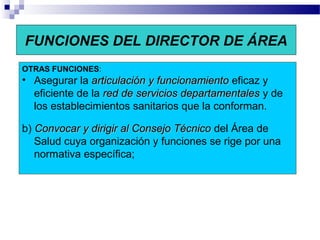 FUNCIONES DEL DIRECTOR DE ÁREA
OTRAS FUNCIONES:
• Asegurar la articulaciónarticulación y funcionamientoy funcionamiento eficaz y
eficiente de la red de servicios departamentalesred de servicios departamentales y de
los establecimientos sanitarios que la conforman.
b) Convocar y dirigir al Consejo TécnicoConvocar y dirigir al Consejo Técnico del Área de
Salud cuya organización y funciones se rige por una
normativa específica;
 
