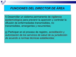 FUNCIONES DEL DIRECTOR DE ÁREA
f) Desarrollar un sistema permanente de vigilanciavigilancia
epidemiológicaepidemiológica para prevenir la aparición y controlar la
difusión de enfermedades transmisibles, no
transmisibles, emergentes y recurrentes;
g) Participar en el proceso de registro, acreditación yacreditación y
autorización de los servicios de salud de su jurisdicciónautorización de los servicios de salud de su jurisdicción
de acuerdo a normas técnicas establecidas;de acuerdo a normas técnicas establecidas;
 