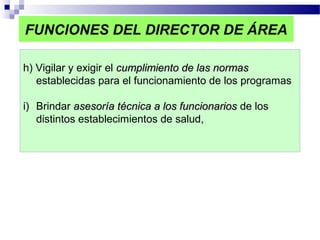 FUNCIONES DEL DIRECTOR DE ÁREA
h) Vigilar y exigir el cumplimiento de las normascumplimiento de las normas
establecidas para el funcionamiento de los programas
i) Brindar asesoría técnica a los funcionariosasesoría técnica a los funcionarios de los
distintos establecimientos de salud,
 