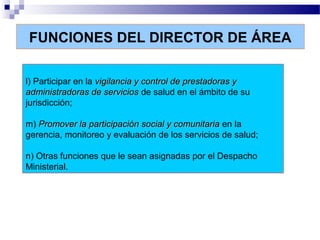 FUNCIONES DEL DIRECTOR DE ÁREA
l) Participar en la vigilancia y control de prestadoras yvigilancia y control de prestadoras y
administradoras de serviciosadministradoras de servicios de salud en el ámbito de su
jurisdicción;
m) Promover la participación social y comunitariaPromover la participación social y comunitaria en la
gerencia, monitoreo y evaluación de los servicios de salud;
n) Otras funciones que le sean asignadas por el Despacho
Ministerial.
 