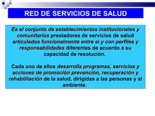 RED DE SERVICIOS DE SALUD
Es el conjunto de establecimientos institucionales yEs el conjunto de establecimientos institucionales y
comunitarioscomunitarios prestadores de servicios de salud
articulados funcionalmente entre sí y con perfiles yarticulados funcionalmente entre sí y con perfiles y
responsabilidadesresponsabilidades diferentes de acuerdo a su
capacidad de resolución.
Cada uno de ellos desarrolla programas, servicios ydesarrolla programas, servicios y
acciones de promoción prevención, recuperación yacciones de promoción prevención, recuperación y
rehabilitaciónrehabilitación de la salud, dirigidas a las personas y al
ambiente.
 
