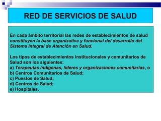RED DE SERVICIOS DE SALUD
En cada ámbito territorial las redes de establecimientos de salud
constituyen la base organizativa y funcional del desarrollo del
Sistema Integral de Atención en Salud.
Los tipos de establecimientos institucionales y comunitarios de
Salud son los siguientes:
a) Terapeutas indígenas, líderes y organizaciones comunitariasTerapeutas indígenas, líderes y organizaciones comunitarias, o
b) Centros Comunitarios de Salud;
c) Puestos de Salud;
d) Centros de Salud;
e) Hospitales.
 