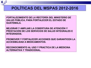 POLÍTICAS DEL MSPAS 2012-2016
FORTALECIMIENTO DE LA RECTORÍA DEL MINISTERIO DE
SALUD PÚBLICA, PARA FORTALECER EL ESTADO DE
GUATEMALA.
MEJORAR Y AMPLIAR LA COBERTURA DE ATENCIÓN Y
PRESTACIÓN DE LOS SERVICIOS DE SALUD INTEGRALES E
INTEGRADOS.
PROMOVER Y FORTALECER ACCIONES QUE GARANTICEN LA
ACCESIBILIDAD A MEDICAMENTOS.
RECONOCIMIENTO AL USO Y PRACTICA DE LA MEDICINA
ALTERNATIVA Y TRADICIONAL.
 