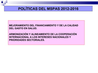 MEJORAMIENTO DEL FINANCIAMIENTO Y DE LA CALIDAD
DEL GASTO EN SALUD.
ARMONIZACIÓN Y ALINEAMIENTO DE LA COOPERACIÓN
INTERNACIONAL A LOS INTERESES NACIONALES Y
PRIORIDADES SECTORIALES.
POLÍTICAS DEL MSPAS 2012-2016
 