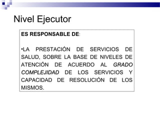 Nivel Ejecutor
ES RESPONSABLE DE:
•LA PRESTACIÓN DE SERVICIOS DE
SALUD, SOBRE LA BASE DE NIVELES DE
ATENCIÓN DE ACUERDO AL GRADOGRADO
COMPLEJIDADCOMPLEJIDAD DE LOS SERVICIOS Y
CAPACIDAD DE RESOLUCIÓN DE LOS
MISMOS.
 