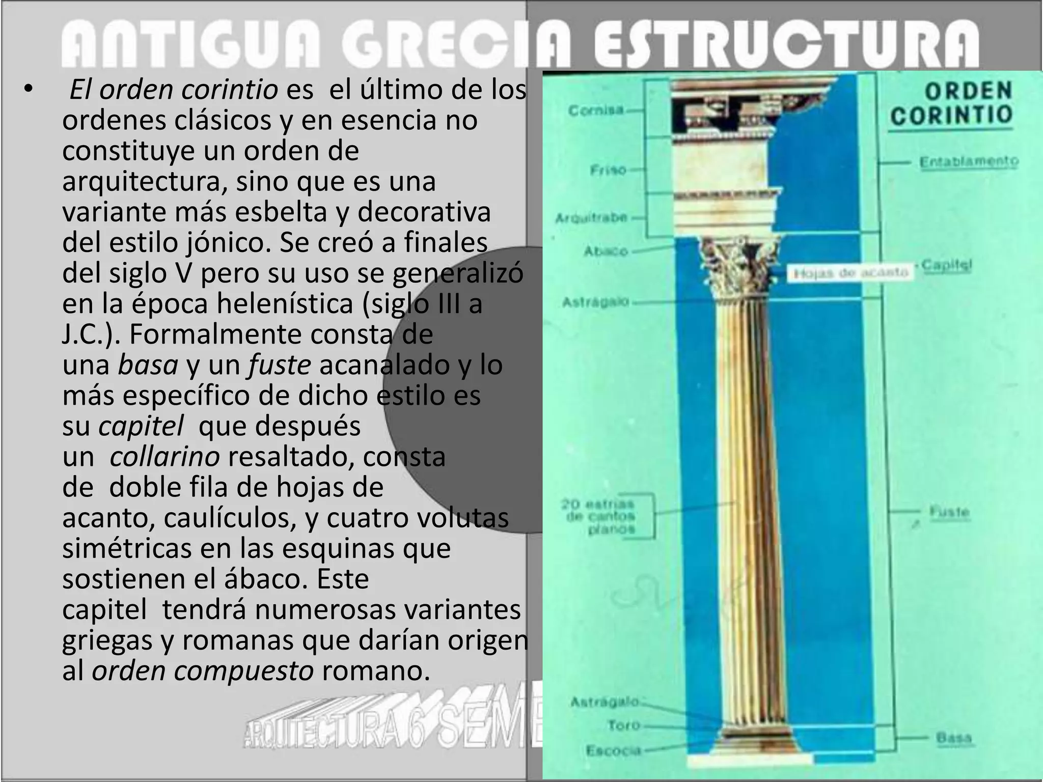 •    El orden corintio es el último de los
    ordenes clásicos y en esencia no
    constituye un orden de
    arquitectura, sino que es una
    variante más esbelta y decorativa
    del estilo jónico. Se creó a finales
    del siglo V pero su uso se generalizó
    en la época helenística (siglo III a
    J.C.). Formalmente consta de
    una basa y un fuste acanalado y lo
    más específico de dicho estilo es
    su capitel que después
    un collarino resaltado, consta
    de doble fila de hojas de
    acanto, caulículos, y cuatro volutas
    simétricas en las esquinas que
    sostienen el ábaco. Este
    capitel tendrá numerosas variantes
    griegas y romanas que darían origen
    al orden compuesto romano.
 