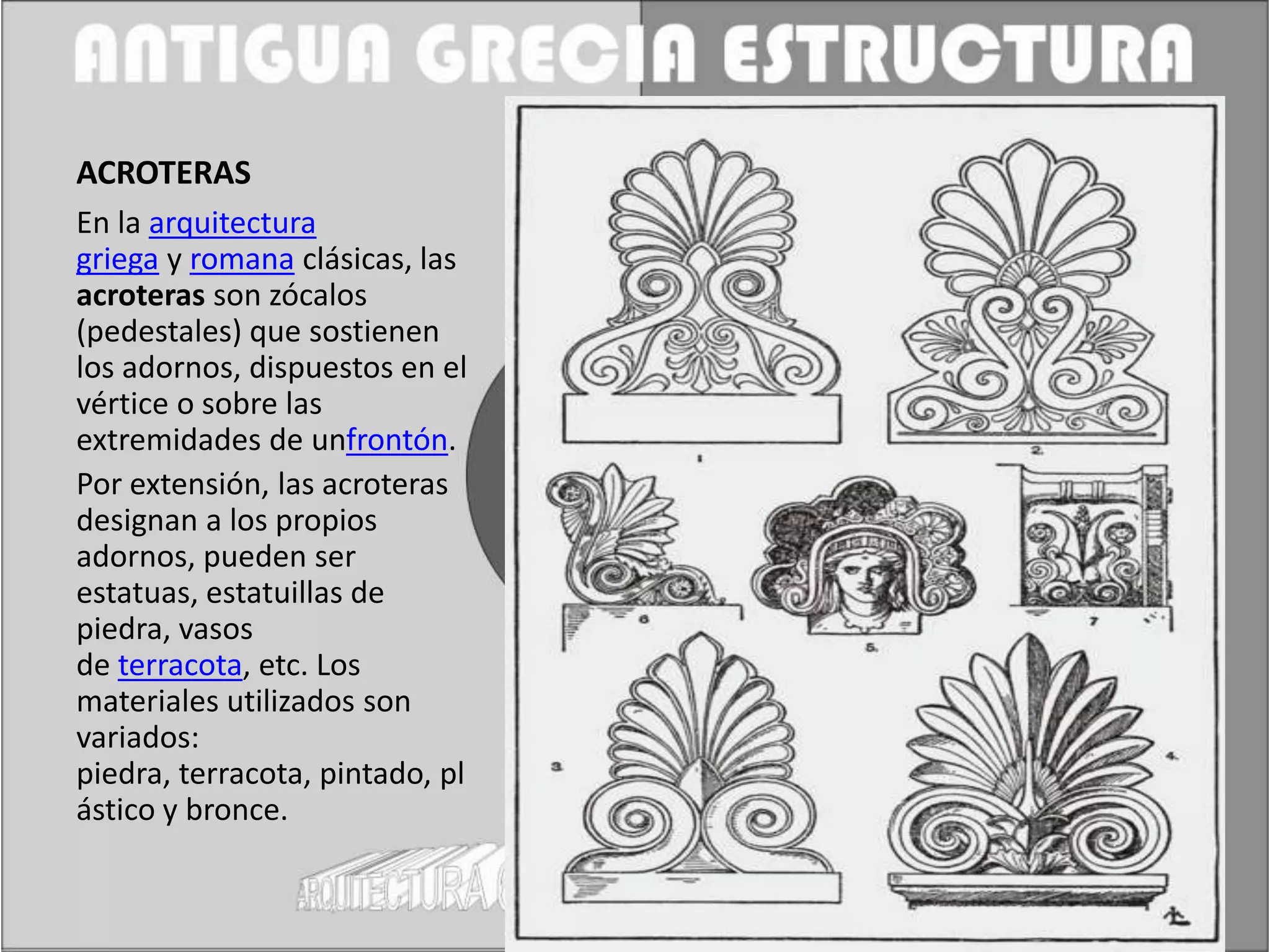 ACROTERAS
En la arquitectura
griega y romana clásicas, las
acroteras son zócalos
(pedestales) que sostienen
los adornos, dispuestos en el
vértice o sobre las
extremidades de unfrontón.
Por extensión, las acroteras
designan a los propios
adornos, pueden ser
estatuas, estatuillas de
piedra, vasos
de terracota, etc. Los
materiales utilizados son
variados:
piedra, terracota, pintado, pl
ástico y bronce.
 