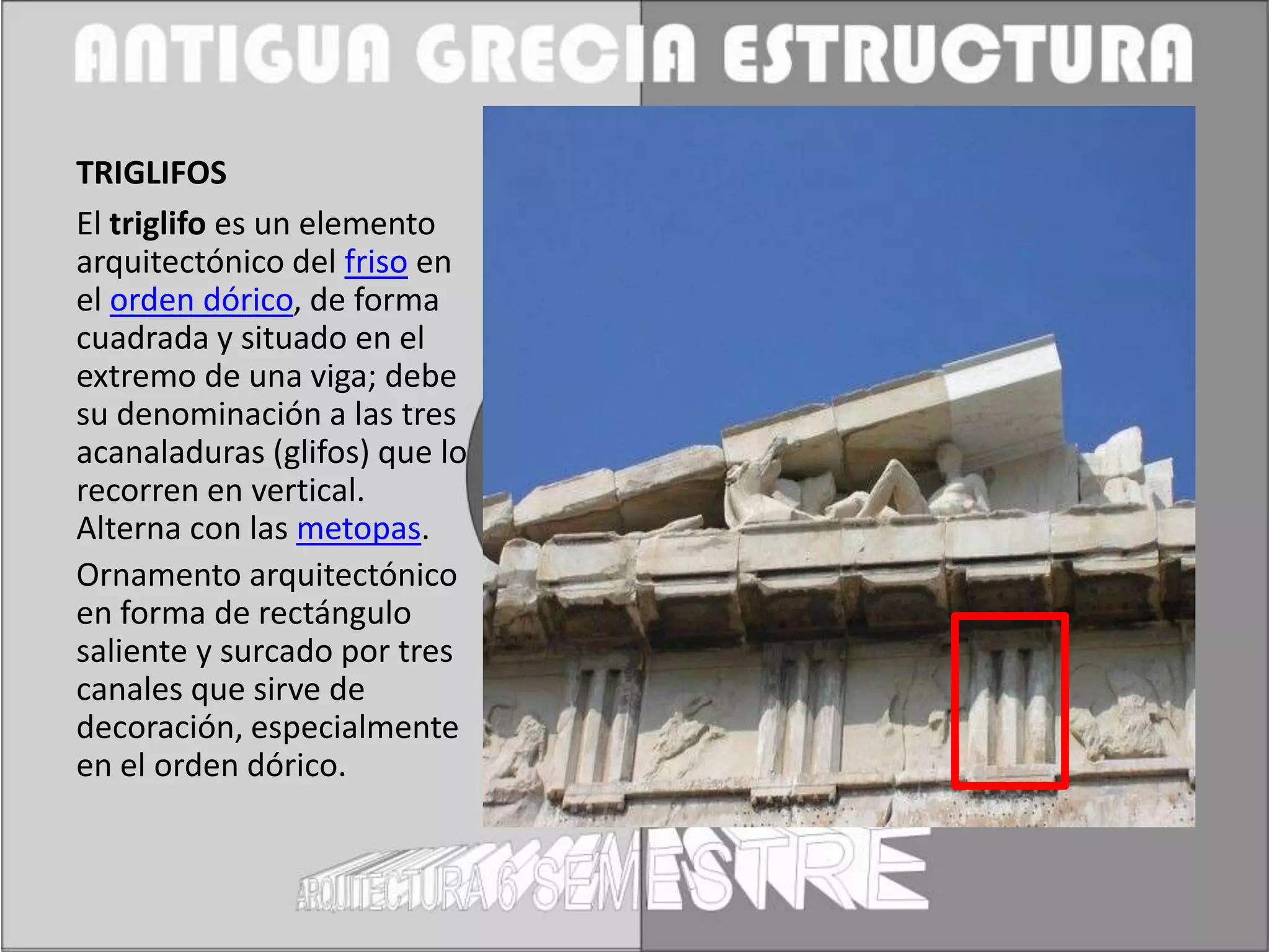 TRIGLIFOS
El triglifo es un elemento
arquitectónico del friso en
el orden dórico, de forma
cuadrada y situado en el
extremo de una viga; debe
su denominación a las tres
acanaladuras (glifos) que lo
recorren en vertical.
Alterna con las metopas.
Ornamento arquitectónico
en forma de rectángulo
saliente y surcado por tres
canales que sirve de
decoración, especialmente
en el orden dórico.
 
