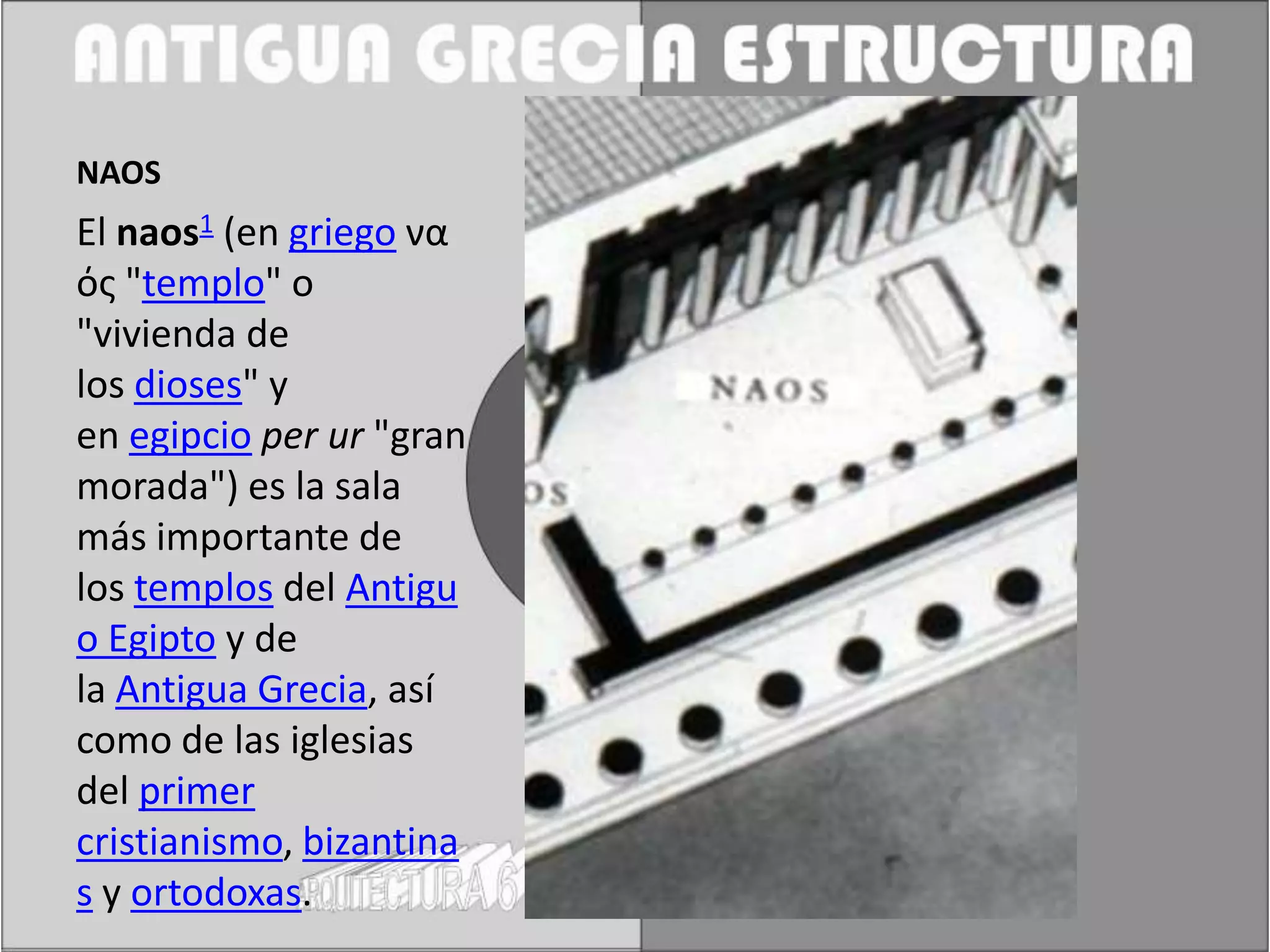 NAOS
El naos1 (en griego να
ός "templo" o
"vivienda de
los dioses" y
en egipcio per ur "gran
morada") es la sala
más importante de
los templos del Antigu
o Egipto y de
la Antigua Grecia, así
como de las iglesias
del primer
cristianismo, bizantina
s y ortodoxas.
 
