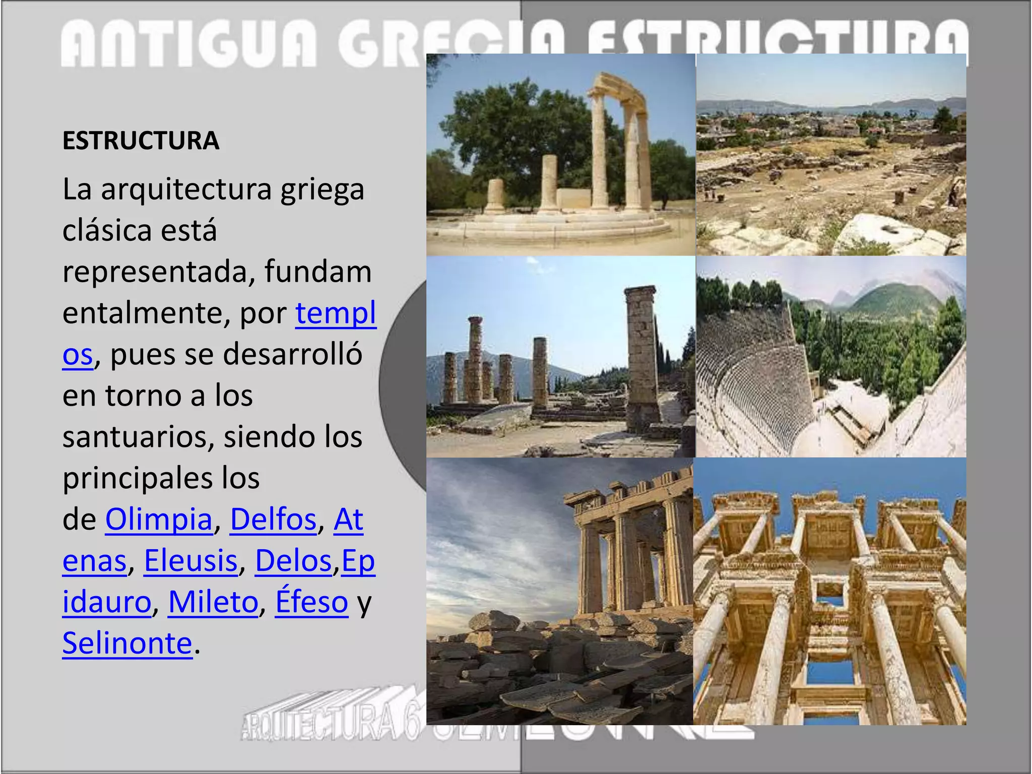 ESTRUCTURA
La arquitectura griega
clásica está
representada, fundam
entalmente, por templ
os, pues se desarrolló
en torno a los
santuarios, siendo los
principales los
de Olimpia, Delfos, At
enas, Eleusis, Delos,Ep
idauro, Mileto, Éfeso y
Selinonte.
 