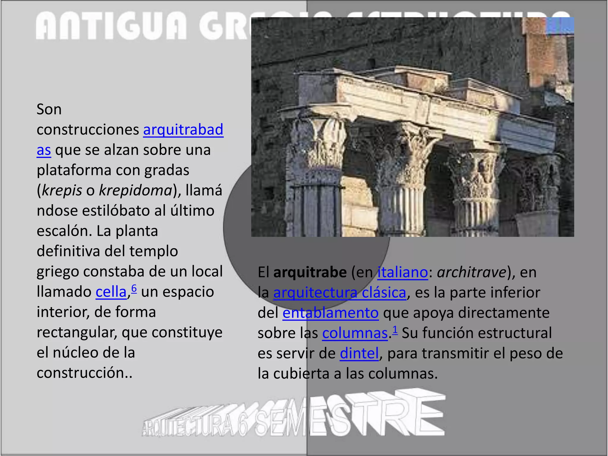 Son
construcciones arquitrabad
as que se alzan sobre una
plataforma con gradas
(krepis o krepidoma), llamá
ndose estilóbato al último
escalón. La planta
definitiva del templo
griego constaba de un local   El arquitrabe (en italiano: architrave), en
llamado cella,6 un espacio    la arquitectura clásica, es la parte inferior
interior, de forma            del entablamento que apoya directamente
rectangular, que constituye   sobre las columnas.1 Su función estructural
el núcleo de la               es servir de dintel, para transmitir el peso de
construcción..                la cubierta a las columnas.
 