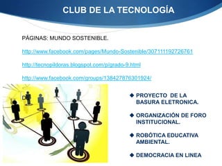 CLUB DE LA TECNOLOGÍA


PÁGINAS: MUNDO SOSTENIBLE.

http://www.facebook.com/pages/Mundo-Sostenible/307111192726761

http://tecnopildoras.blogspot.com/p/grado-9.html

http://www.facebook.com/groups/138427876301924/


DE                                          PROYECTO DE LA
                                             BASURA ELETRONICA.

                                            ORGANIZACIÓN DE FORO
                                             INSTITUCIONAL.

                                            ROBÓTICA EDUCATIVA
                                             AMBIENTAL.

                                            DEMOCRACIA EN LINEA
 