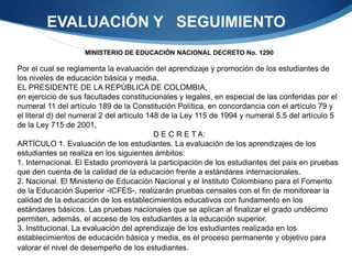 EVALUACIÓN Y SEGUIMIENTO
                    MINISTERIO DE EDUCACIÓN NACIONAL DECRETO No. 1290

Por el cual se reglamenta la evaluación del aprendizaje y promoción de los estudiantes de
los niveles de educación básica y media.
EL PRESIDENTE DE LA REPÚBLICA DE COLOMBIA,
en ejercicio de sus facultades constitucionales y legales, en especial de las conferidas por el
numeral 11 del artículo 189 de la Constitución Política, en concordancia con el artículo 79 y
el literal d) del numeral 2 del artículo 148 de la Ley 115 de 1994 y numeral 5.5 del artículo 5
de la Ley 715 de 2001,
                                           D E C R E T A:
ARTÍCULO 1. Evaluación de los estudiantes. La evaluación de los aprendizajes de los
estudiantes se realiza en los siguientes ámbitos:
1. Internacional. El Estado promoverá la participación de los estudiantes del país en pruebas
que den cuenta de la calidad de la educación frente a estándares internacionales.
2. Nacional. El Ministerio de Educación Nacional y el Instituto Colombiano para el Fomento
de la Educación Superior -ICFES-, realizarán pruebas censales con el fin de monitorear la
calidad de la educación de los establecimientos educativos con fundamento en los
estándares básicos. Las pruebas nacionales que se aplican al finalizar el grado undécimo
permiten, además, el acceso de los estudiantes a la educación superior.
3. Institucional. La evaluación del aprendizaje de los estudiantes realizada en los
establecimientos de educación básica y media, es el proceso permanente y objetivo para
valorar el nivel de desempeño de los estudiantes.
 