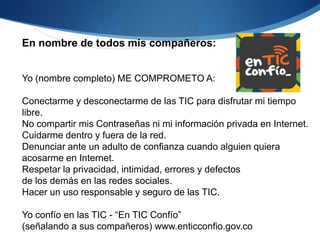 En nombre de todos mis compañeros:


Yo (nombre completo) ME COMPROMETO A:

Conectarme y desconectarme de las TIC para disfrutar mi tiempo
libre.
No compartir mis Contraseñas ni mi información privada en Internet.
Cuidarme dentro y fuera de la red.
Denunciar ante un adulto de confianza cuando alguien quiera
acosarme en Internet.
Respetar la privacidad, intimidad, errores y defectos
de los demás en las redes sociales.
Hacer un uso responsable y seguro de las TIC.

Yo confío en las TIC - “En TIC Confío”
(señalando a sus compañeros) www.enticconfio.gov.co
 