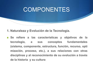 COMPONENTES


1. Naturaleza y Evolución de la Tecnología.

S Se refiere a las características y objetivos de la
  tecnología,    a    sus       conceptos   fundamentales
  (sistema, componente, estructura, función, recurso, opti
  mización, proceso, etc.), a sus relaciones con otras
  disciplinas y al reconocimiento de su evolución a través
  de la historia y su cultura
 