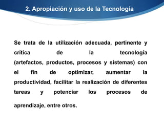 2. Apropiación y uso de la Tecnología




Se trata de la utilización adecuada, pertinente y
crítica                  de           la       tecnología
(artefactos, productos, procesos y sistemas) con
el        fin       de        optimizar,   aumentar    la
productividad, facilitar la realización de diferentes
tareas          y    potenciar       los   procesos   de

aprendizaje, entre otros.
 