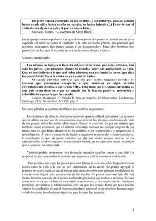 Un perro estaba encerrado en los establos, y sin embargo, aunque alguien
había estado allí y había sacado un caballo, no había ladrado (...) Es obvio que el
visitante era alguien a quien el perro conocía bien...
       Sherlock Holmes, “La aventura de Silver Blaze”

En el ejemplo anterior podemos ver que Holmes posee dos premisas, siendo una de ellas
explícita (el perro no ladró al visitante) y la otra un hecho general que presume que
nosotros conocemos (los perros ladran a los desconocidos). Estas dos premisas nos
permiten concluir que el visitante no era un desconocido para el perro.

Veamos otro ejemplo:

    Los últimos en romper la barrera del control nervioso, por estas latitudes, han
sido los presos, que procuran llamar la atención sobre sus condiciones de vida.
Que no son distintas a lo que casi todos sabemos; una existencia de terror, que deja
las pesadillas de Poe a la altura de un cuento de hadas.
       No puede extrañar entonces que día por medio tengamos noticias de
reclusos que procuraron escaparse, o que murieron en algún sórdido
enfrentamiento interno, o que tienen SIDA. Está claro que el sistema carcelario de
este país es un desastre y que no cumple con la función punitiva, preventiva y
rehabilitadora para la que fue creado.
       Lincoln Maiztegui, Al mundo le falta un tornillo, El Observador, Tendencias,
Domingo 21 de Noviembre de 1999, pág. 2

De estos párrafos se podrían identificar dos posibles argumentos:

    En el primero de ellos la conclusión tampoco aparece al final del mismo. Lo primero
que se afirma es que son de conocimiento casi general las pésimas condiciones de vida
de los presos, sobre las cuales ellos buscan llamar la atención. Es por eso mismo que
también puede afirmarse, que el sistema carcelario nacional no cumple ninguna de las
tareas para las que fuera creado: ni en lo punitivo, ni en lo preventivo y tampoco en la
rehabilitación. Al existir esa serie de factores negativos respecto del sistema carcelario,
la conclusión es que no puede extrañar que día por medio vengan noticias de las
cárceles sobre diversos sucesos lamentables (a menos, tal vez, que uno sea de los pocos
que desconoce esa situación).

    También podría proponerse otra forma de entender aquellas líneas y que diferiría
respecto de qué enunciados se consideran premisas y cuál se considera conclusión.

     Una premisa sería que los presos procuran llamar la atención sobre las pesadillescas
condiciones de vida a la que se ven enfrentados en la cárcel. Se podría agregar la
premisa no explicitada de que al buscar más atención sobre esas pésimas condiciones de
vida intentan lograr más repercusión en los medios de prensa masivos. Así, día por
medio tenemos noticias de diversos hechos desgraciados que atañen a reclusos. Si esas
cosas ocurren es que el sistema carcelario es un desastre y no cumple con las funciones
punitivas, preventivas y rehabilitadoras para las que fue creado. Dado que tales hechos
existen la conclusión es que el sistema carcelario nacional es un absoluto desastre cuyo
estado traiciona los objetivos originales para los que fue pensado.




                                                                                         3
 
