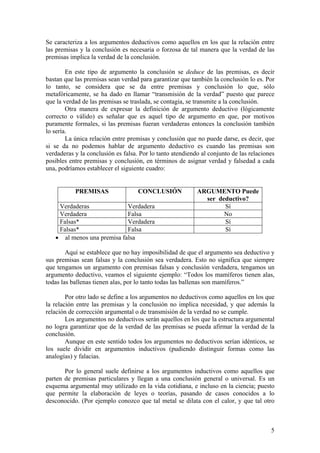 Se caracteriza a los argumentos deductivos como aquellos en los que la relación entre
las premisas y la conclusión es necesaria o forzosa de tal manera que la verdad de las
premisas implica la verdad de la conclusión.

        En este tipo de argumento la conclusión se deduce de las premisas, es decir
bastan que las premisas sean verdad para garantizar que también la conclusión lo es. Por
lo tanto, se considera que se da entre premisas y conclusión lo que, sólo
metafóricamente, se ha dado en llamar “transmisión de la verdad” puesto que parece
que la verdad de las premisas se traslada, se contagia, se transmite a la conclusión.
        Otra manera de expresar la definición de argumento deductivo (lógicamente
correcto o válido) es señalar que es aquel tipo de argumento en que, por motivos
puramente formales, si las premisas fueran verdaderas entonces la conclusión también
lo sería.
        La única relación entre premisas y conclusión que no puede darse, es decir, que
si se da no podemos hablar de argumento deductivo es cuando las premisas son
verdaderas y la conclusión es falsa. Por lo tanto atendiendo al conjunto de las relaciones
posibles entre premisas y conclusión, en términos de asignar verdad y falsedad a cada
una, podríamos establecer el siguiente cuadro:


           PREMISAS                 CONCLUSIÓN             ARGUMENTO Puede
                                                             ser deductivo?
    Verdaderas              Verdadera                              Sí
    Verdadera               Falsa                                  No
    Falsas*                 Verdadera                              Sí
    Falsas*                 Falsa                                  Sí
   • al menos una premisa falsa

        Aquí se establece que no hay imposibilidad de que el argumento sea deductivo y
sus premisas sean falsas y la conclusión sea verdadera. Esto no significa que siempre
que tengamos un argumento con premisas falsas y conclusión verdadera, tengamos un
argumento deductivo, veamos el siguiente ejemplo: “Todos los mamíferos tienen alas,
todas las ballenas tienen alas, por lo tanto todas las ballenas son mamíferos.”

        Por otro lado se define a los argumentos no deductivos como aquellos en los que
la relación entre las premisas y la conclusión no implica necesidad, y que además la
relación de corrección argumental o de transmisión de la verdad no se cumple.
        Los argumentos no deductivos serán aquellos en los que la estructura argumental
no logra garantizar que de la verdad de las premisas se pueda afirmar la verdad de la
conclusión.
        Aunque en este sentido todos los argumentos no deductivos serían idénticos, se
los suele dividir en argumentos inductivos (pudiendo distinguir formas como las
analogías) y falacias.

       Por lo general suele definirse a los argumentos inductivos como aquellos que
parten de premisas particulares y llegan a una conclusión general o universal. Es un
esquema argumental muy utilizado en la vida cotidiana, e incluso en la ciencia; puesto
que permite la elaboración de leyes o teorías, pasando de casos conocidos a lo
desconocido. (Por ejemplo conozco que tal metal se dilata con el calor, y que tal otro



                                                                                        5
 