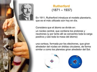Rutherford  (1871 – 1937) En 1911, Rutherford introduce el modelo planetario, que es el más utilizado aún hoy en día.  Con...