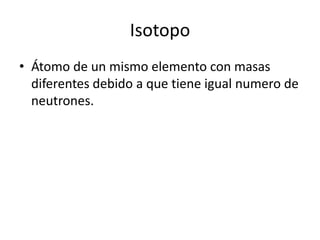 IsotopoÁtomo de un mismo elemento con masas diferentes debido a que tiene igual numero de neutrones.