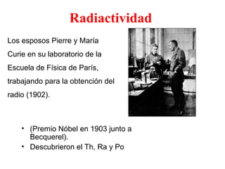 • (Premio Nóbel en 1903 junto a
Becquerel).
• Descubrieron el Th, Ra y Po
Radiactividad
Pierre y Marie Curie
Los esposos Pierre y María
Curie en su laboratorio de la
Escuela de Física de París,
trabajando para la obtención del
radio (1902).
 