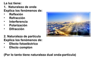 La luz tiene:
1. Naturaleza de onda
Explica los fenómenos de:
• Reflexión
• Refracción
• Interferencia
• Polarización
• Difracción
2. Naturaleza de partícula
Explica los fenómenos de:
• Efecto fotoeléctrico
• Efecto compton
(Por lo tanto tiene naturaleza dual onda-partícula)
 