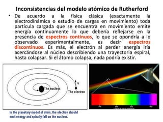 Inconsistencias del modelo atómico de Rutherford
• De acuerdo a la física clásica (exactamente la
electrodinámica o estudio de cargas en movimiento) toda
partícula cargada que se encuentra en movimiento emite
energía continuamente lo que debería reflejarse en la
presencia de espectros continuos, lo que se opondría a lo
observado experimentalmente, es decir espectros
discontinuos. Es más, el electrón al perder energía iría
acercándose al núcleo describiendo una trayectoria espiral,
hasta colapsar. Si el átomo colapsa, nada podría existir.
 