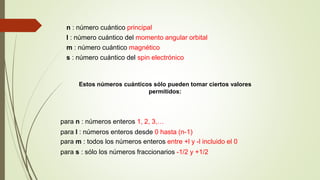 n : número cuántico principal 
l : número cuántico del momento angular orbital 
m : número cuántico magnético 
s : número cuántico del spin electrónico 
Estos números cuánticos sólo pueden tomar ciertos valores 
permitidos: 
para n : números enteros 1, 2, 3,… 
para l : números enteros desde 0 hasta (n-1) 
para m : todos los números enteros entre +l y -l incluido el 0 
para s : sólo los números fraccionarios -1/2 y +1/2 
 