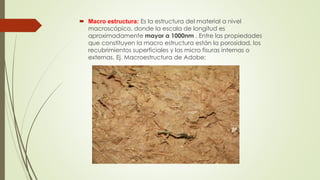  Macro estructura: Es la estructura del material a nivel 
macroscópico, donde la escala de longitud es 
aproximadamente mayor a 1000nm . Entre las propiedades 
que constituyen la macro estructura están la porosidad, los 
recubrimientos superficiales y las micro fisuras internas o 
externas. Ej. Macroestructura de Adobe: 
 
