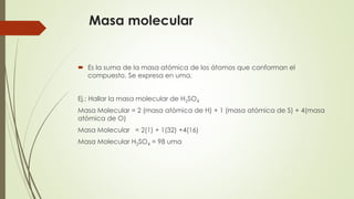 Masa molecular 
 Es la suma de la masa atómica de los átomos que conforman el 
compuesto. Se expresa en uma. 
Ej.: Hallar la masa molecular de H2SO4 
Masa Molecular = 2 (masa atómica de H) + 1 (masa atómica de S) + 4(masa 
atómica de O) 
Masa Molecular = 2(1) + 1(32) +4(16) 
Masa Molecular H2SO4 = 98 uma 
 