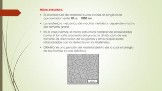 Micro estructura. 
 Es la estructura del material a una escala de longitud de 
aproximadamente 10 a 1000 nm. 
 La resistencia mecánica de muchos metales y dependen mucho 
del tamaño grano 
 En el caso normal, la micro estructura comprende propiedades 
como el tamaño promedio del grano, la distribución de ese 
tamaño, la orientación de los granos y otras propiedades 
relacionadas con los defectos en los materiales 
 GRANO: es una porción del material dentro de la cual el arreglo 
de los átomos es casi idéntico). 
 